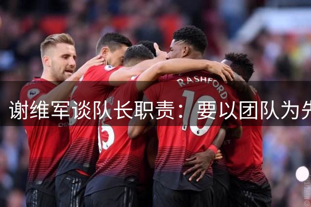谢维军谈队长职责：要以团队为先 专注每场较量